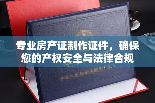 海晏专业房产证制作证件，确保您的产权安全与法律合规
