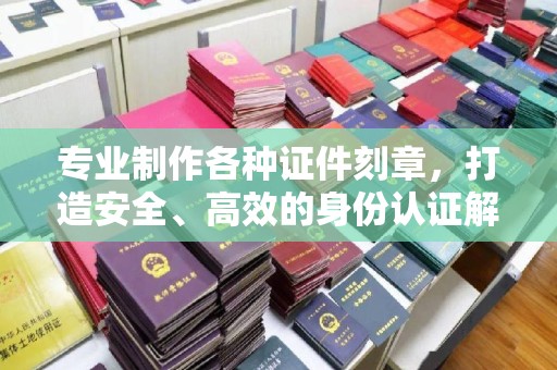 海晏专业制作各种证件刻章，打造安全、高效的身份认证解决方案